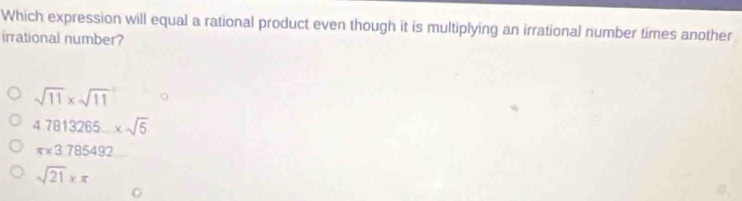 Which expression will equal a rational product even though it is multiplying an irrational number times another
irrational number?
sqrt(11)* sqrt(11)
47813265_ * sqrt(5)
π * 3785492
sqrt(21)* π