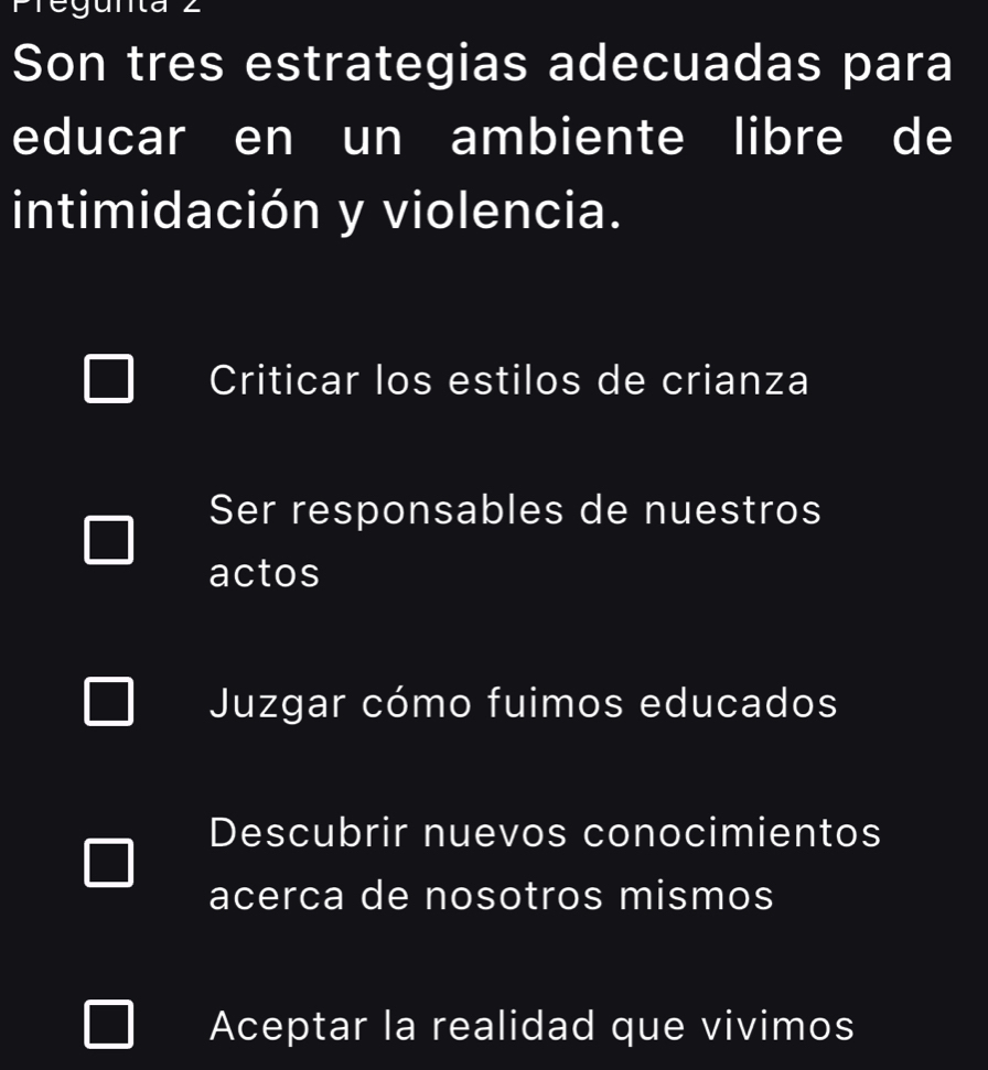 Fregunta
Son tres estrategias adecuadas para
educar en un ambiente libre de
intimidación y violencia.
Criticar los estilos de crianza
Ser responsables de nuestros
actos
Juzgar cómo fuimos educados
Descubrir nuevos conocimientos
acerca de nosotros mismos
Aceptar la realidad que vivimos