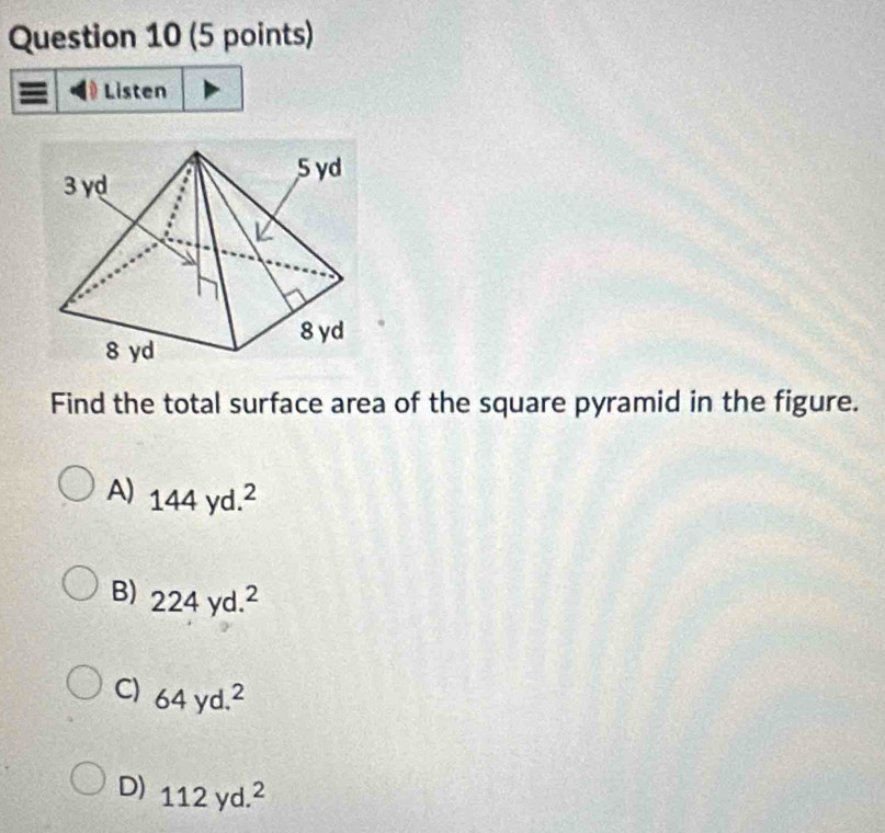 Listen
Find the total surface area of the square pyramid in the figure.
A) 144yd.^2
B) 224yd.^2
C) 64yd.^2
D) 112yd.^2