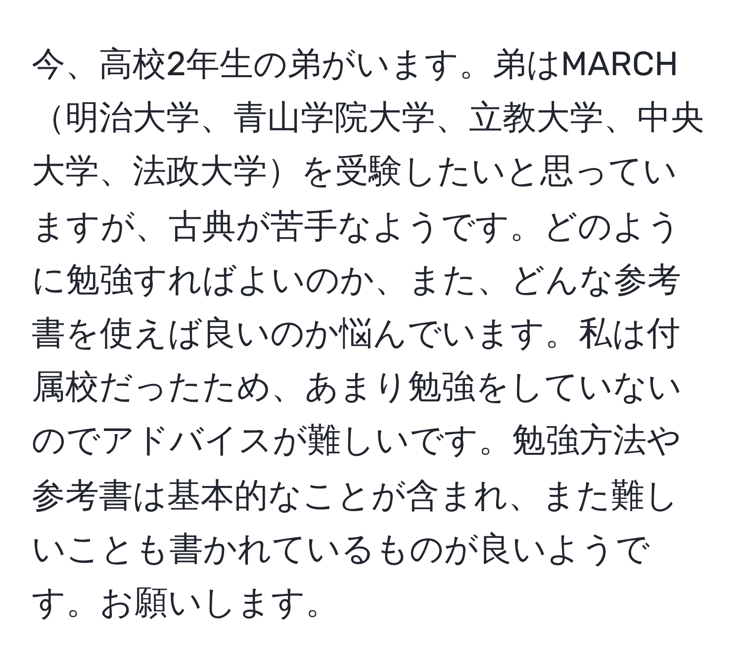 今、高校2年生の弟がいます。弟はMARCH明治大学、青山学院大学、立教大学、中央大学、法政大学を受験したいと思っていますが、古典が苦手なようです。どのように勉強すればよいのか、また、どんな参考書を使えば良いのか悩んでいます。私は付属校だったため、あまり勉強をしていないのでアドバイスが難しいです。勉強方法や参考書は基本的なことが含まれ、また難しいことも書かれているものが良いようです。お願いします。