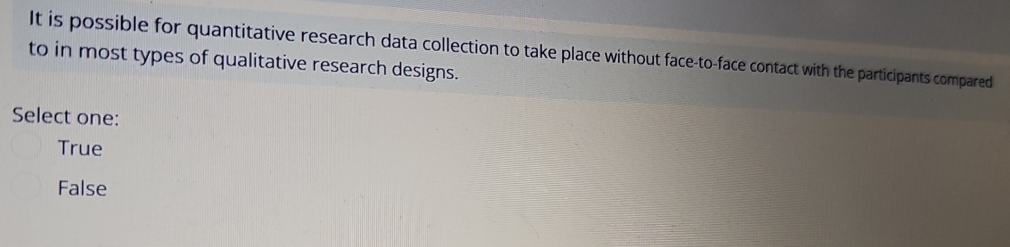 It is possible for quantitative research data collection to take place without face-to-face contact with the participants compared
to in most types of qualitative research designs.
Select one:
True
False