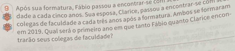 Após sua formatura, Fábio passou a encontrar-se com s 
dade a cada cinco anos. Sua esposa, Clarice, passou a encontrar-se com : 
colegas de faculdade a cada três anos após a formatura. Ambos se formaram 
em 2019. Qual será o primeiro ano em que tanto Fábio quanto Clarice encon- 
trarão seus colegas de faculdade?