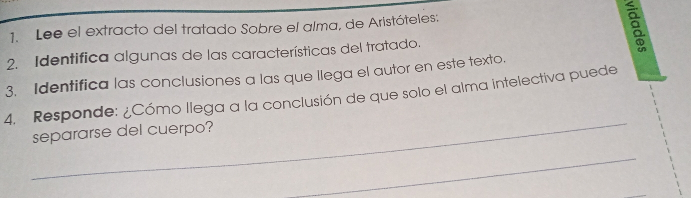 Lee el extracto del tratado Sobre el alma, de Aristóteles: 
2. Identifica algunas de las características del tratado. 
8 
3. Identifica las conclusiones a las que llega el autor en este texto. 
_ 
4. Responde: ¿Cómo llega a la conclusión de que solo el alma intelectiva puede 
separarse del cuerpo? 
_