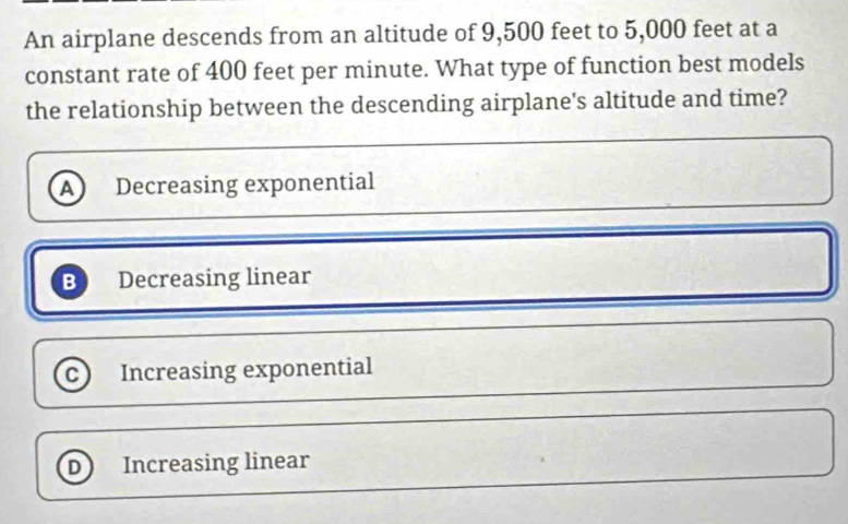 An airplane descends from an altitude of 9,500 feet to 5,000 feet at a
constant rate of 400 feet per minute. What type of function best models
the relationship between the descending airplane's altitude and time?
A Decreasing exponential
B Decreasing linear
c Increasing exponential
D Increasing linear