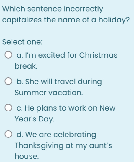 Which sentence incorrectly
capitalizes the name of a holiday?
Select one:
a. I'm excited for Christmas
break.
b. She will travel during
Summer vacation.
c. He plans to work on New
Year's Day.
d. We are celebrating
Thanksgiving at my aunt's
house.