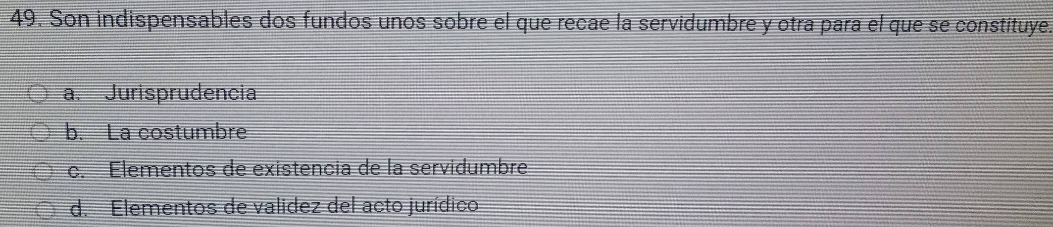 Son indispensables dos fundos unos sobre el que recae la servidumbre y otra para el que se constituye.
a. Jurisprudencia
b. La costumbre
c. Elementos de existencia de la servidumbre
d. Elementos de validez del acto jurídico