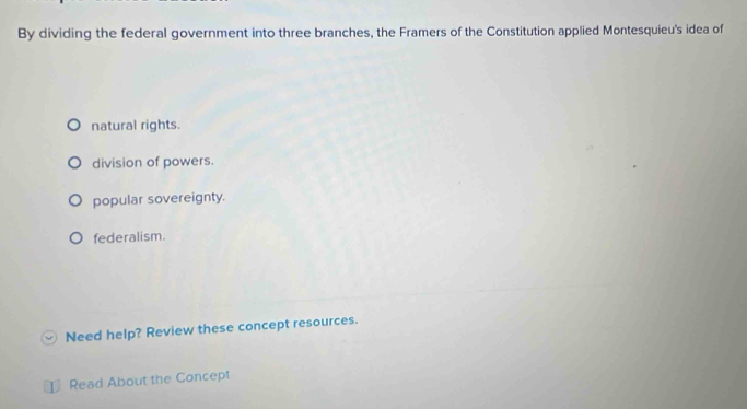 By dividing the federal government into three branches, the Framers of the Constitution applied Montesquieu's idea of
natural rights.
division of powers.
popular sovereignty.
federalism.
Need help? Review these concept resources.
Read About the Concept