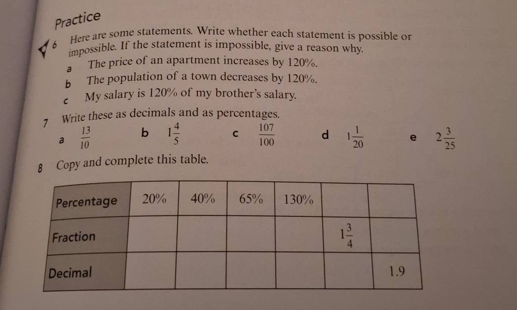 Practice
6 Here are some statements. Write whether each statement is possible or
impossible. If the statement is impossible, give a reason why.
a The price of an apartment increases by 120%.
b The population of a town decreases by 120%.
c My salary is 120% of my brother’s salary.
7 Write these as decimals and as percentages.
a  13/10  b 1 4/5  C  107/100  d 1 1/20  e 2 3/25 
8 Copy and complete this table.