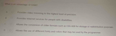 What is an adentage of SAMI?
A Provides video trimming to the highest level of precision.
H Provides Internet services for people with disabilities.
c Allows the conversion of older formats such as CEA- 608 for storage or redistribution purposes.
Allows the use of different fonts and colors that may be used by the programmer.