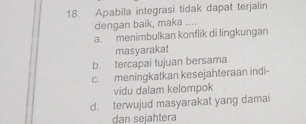 Apabila integrasi tidak dapat terjalin
dengan baik, maka ....
a. menimbulkan konflik di lingkungan
masyarakat
b. tercapai tujuan bersama
c. meningkatkan kesejahteraan indi-
vidu dalam kelompok
d. terwujud masyarakat yang damai
dan sejahtera