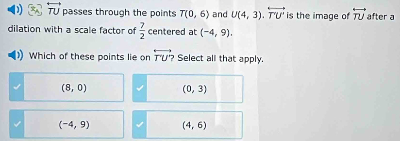 overleftrightarrow TU passes through the points T(0,6) and U(4,3).overleftrightarrow T'U' is the image of overleftrightarrow TU after a
dilation with a scale factor of  7/2  centered at (-4,9). 
Which of these points lie on overleftrightarrow T'U' ? Select all that apply.
(8,0)
(0,3)
(-4,9)
(4,6)