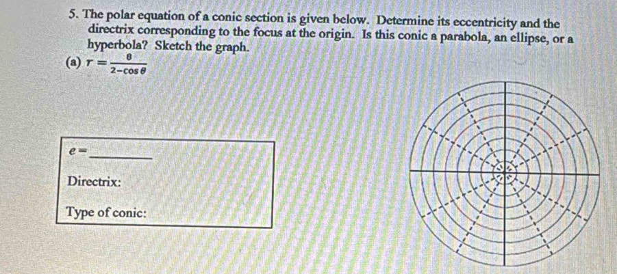 The polar equation of a conic section is given below. Determine its eccentricity and the 
directrix corresponding to the focus at the origin. Is this conic a parabola, an ellipse, or a 
hyperbola? Sketch the graph. 
(a) r= 8/2-cos θ  
_
e=
Directrix: 
Type of conic: