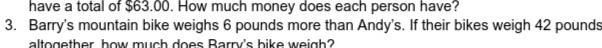 have a total of $63.00. How much money does each person have? 
3. Barry's mountain bike weighs 6 pounds more than Andy's. If their bikes weigh 42 pounds
altogether how much does Barry's bike weigh?