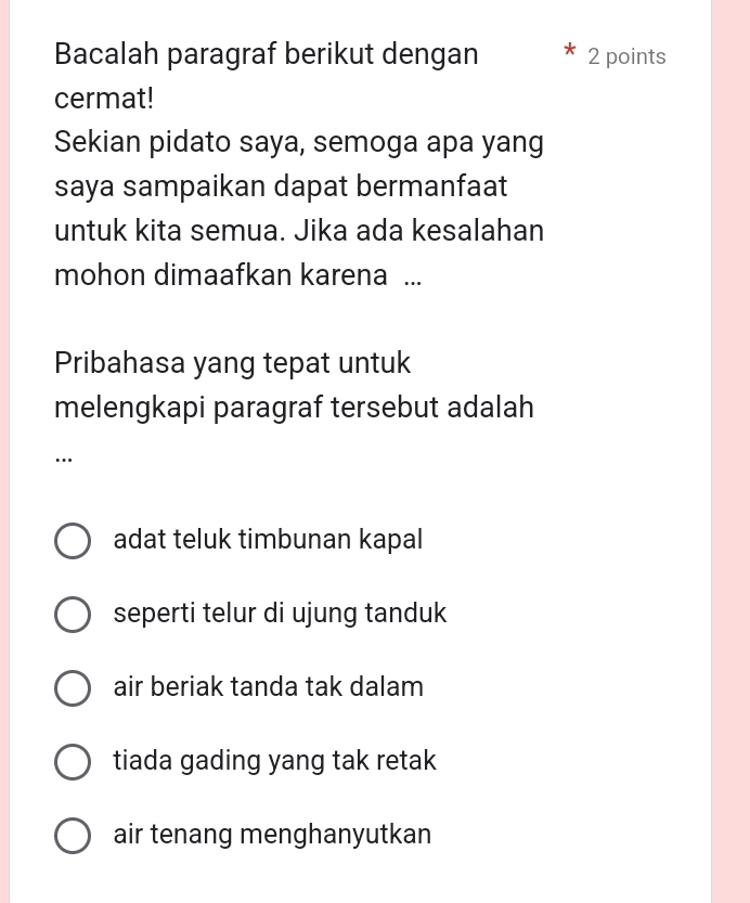 Bacalah paragraf berikut dengan 2 points
cermat!
Sekian pidato saya, semoga apa yang
saya sampaikan dapat bermanfaat
untuk kita semua. Jika ada kesalahan
mohon dimaafkan karena ...
Pribahasa yang tepat untuk
melengkapi paragraf tersebut adalah
…
adat teluk timbunan kapal
seperti telur di ujung tanduk
air beriak tanda tak dalam
tiada gading yang tak retak
air tenang menghanyutkan