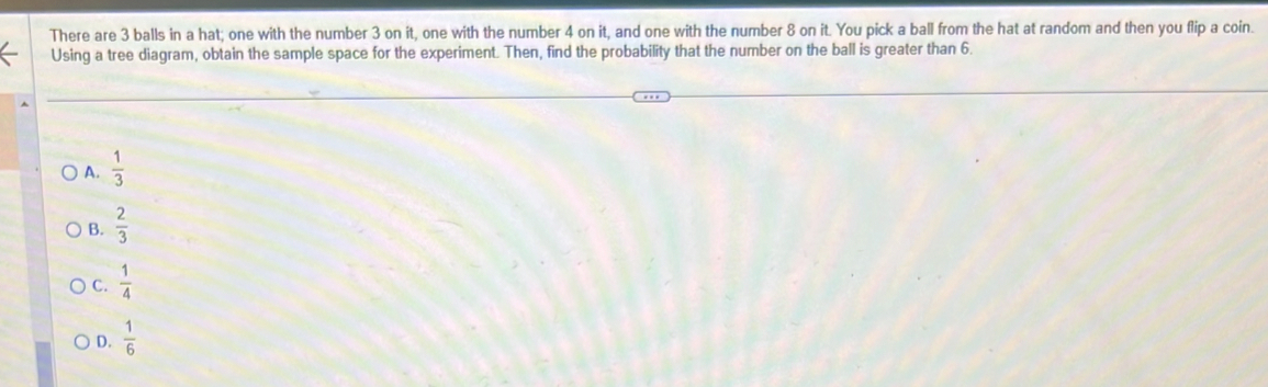 There are 3 balls in a hat; one with the number 3 on it, one with the number 4 on it, and one with the number 8 on it. You pick a ball from the hat at random and then you flip a coin.
Using a tree diagram, obtain the sample space for the experiment. Then, find the probability that the number on the ball is greater than 6.
A.  1/3 
B.  2/3 
C.  1/4 
D.  1/6 