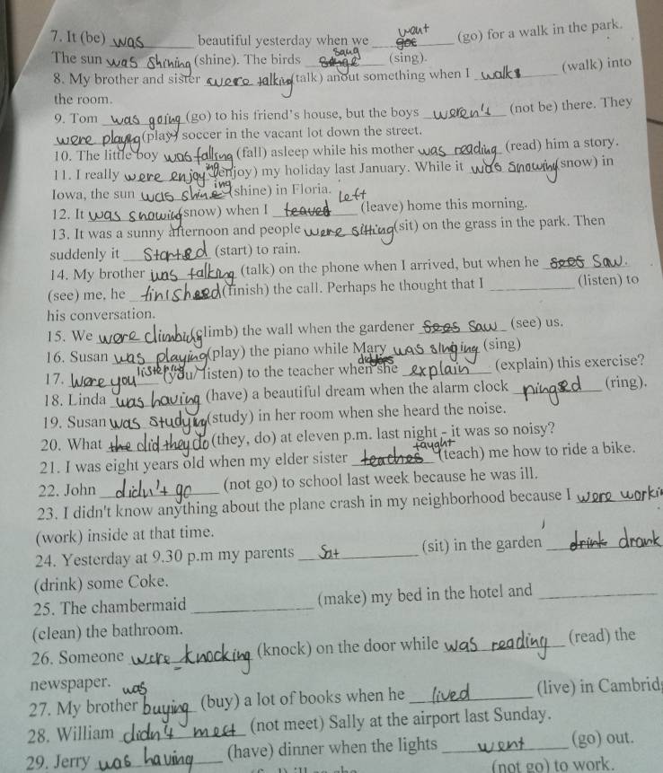 It (be) _beautiful yesterday when we _(go) for a walk in the park.
The sun (shine). The birds _(sing).
8. My brother and sister _talk) anout something when I _(walk) into
the room.
9. Tom _(go) to his friend's house, but the boys_ (not be) there. They
(play) soccer in the vacant lot down the street.
_10. The little boy _(fall) asleep while his mother _(read) him a story.
11. I really _njoy) my holiday last January. While it _snow) in
Iowa, the sun _(shine) in Floria.
12. It snow) when I _(leave) home this morning.
13. It was a sunny afternoon and people _(sit) on the grass in the park. Then
suddenly it _(start) to rain.
14. My brother (talk) on the phone when I arrived, but when he_
(see) me, he __(finish) the call. Perhaps he thought that I _(listen) to
his conversation.
15. We_ limb) the wall when the gardener_ (see) us.
16. Susan_ (play) the piano while Mary was_ (sing)
17.
listen) to the teacher when she _(explain) this exercise?
18. Linda _(have) a beautiful dream when the alarm clock_ (ring).
19. Susan (study) in her room when she heard the noise.
20. What _(they, do) at eleven p.m. last night - it was so noisy?
21. I was eight years old when my elder sister _(teach) me how to ride a bike.
22. John (not go) to school last week because he was ill.
23. I didn't know anything about the plane crash in my neighborhood because I_
(work) inside at that time.
24. Yesterday at 9.30 p.m my parents _(sit) in the garden_
(drink) some Coke.
25. The chambermaid _(make) my bed in the hotel and_
(clean) the bathroom.
26. Someone _(knock) on the door while _(read) the
newspaper.
27. My brother (buy) a lot of books when he _(live) in Cambrid;
28. William _(not meet) Sally at the airport last Sunday.
29. Jerry __(have) dinner when the lights _(go) out.
(not go) to work.