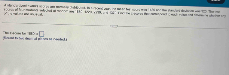 A standardized exam's scores are normally distributed. In a recent year, the mean test score was 1480 and the standard deviation was 320. The test 
scores of four students selected at random are 1880, 1220, 2230, and 1370. Find the z-scores that correspond to each value and determine whether any 
of the values are unusual. 
The z-score for 1880 is □. 
(Round to two decimal places as needed.)