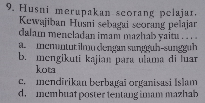 Husni merupakan seorang pelajar.
Kewajiban Husni sebagai seorang pelajar
dalam meneladan imam mazhab yaitu . . . .
a. menuntut ilmu dengan sungguh-sungguh
b. mengikuti kajian para ulama di luar
kota
c. mendirikan berbagai organisasi Islam
d. membuat poster tentang imam mazhab