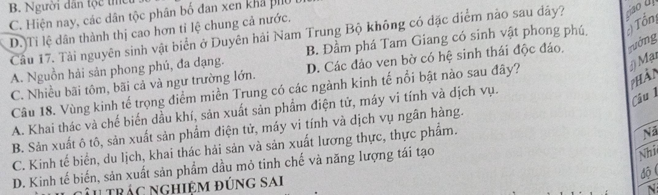 B. Người dân tộc thể
C. Hiện nay, các dân tộc phân bố đan xen khả phu
D. Ti lệ dân thành thị cao hơn tỉ lệ chung cả nước.
Tổn
Câu 17. Tài nguyên sinh vật biển ở Duyên hải Nam Trung Bộ không có đặc điểm nào sau đây?
ziao d
B. Đầm phá Tam Giang có sinh vật phong phú.
trưởng
A. Nguồn hải sản phong phú, đa dạng.
Mại
C. Nhiều bãi tôm, bãi cả và ngư trường lớn. D. Các đảo ven bờ có hệ sinh thái độc đáo.
phần
Câu 18. Vùng kinh tế trọng điểm miền Trung có các ngành kinh tế nổi bật nào sau đây?
A. Khai thác và chế biến dầu khí, sản xuất sản phẩm điện tử, máy vi tính và dịch vụ.
Câu 1
B. Sản xuất ô tô, sản xuất sản phẩm điện tử, máy vi tính và dịch vụ ngân hàng.
C. Kinh tế biển, du lịch, khai thác hải sản và sản xuất lương thực, thực phẩm.
Nã
D. Kinh tế biến, sản xuất sản phẩm dầu mỏ tinh chế và năng lượng tái tạo
Nhi
độ (
âu trác nghiệm đúng sai
N