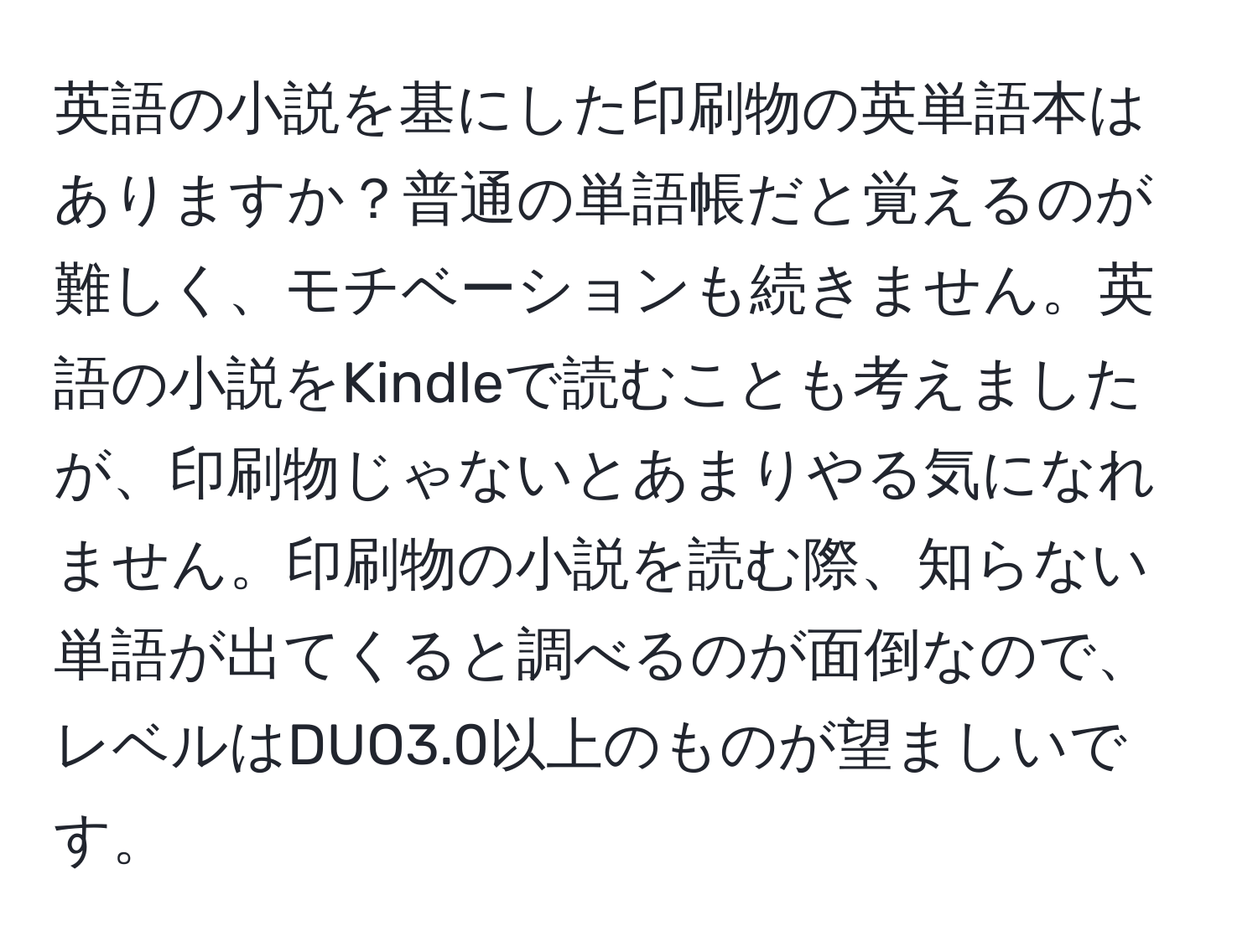 英語の小説を基にした印刷物の英単語本はありますか？普通の単語帳だと覚えるのが難しく、モチベーションも続きません。英語の小説をKindleで読むことも考えましたが、印刷物じゃないとあまりやる気になれません。印刷物の小説を読む際、知らない単語が出てくると調べるのが面倒なので、レベルはDUO3.0以上のものが望ましいです。