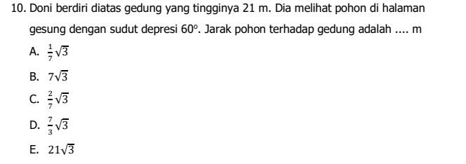 Doni berdiri diatas gedung yang tingginya 21 m. Dia melihat pohon di halaman
gesung dengan sudut depresi 60°. Jarak pohon terhadap gedung adalah .... m
A.  1/7 sqrt(3)
B. 7sqrt(3)
C.  2/7 sqrt(3)
D.  7/3 sqrt(3)
E. 21sqrt(3)