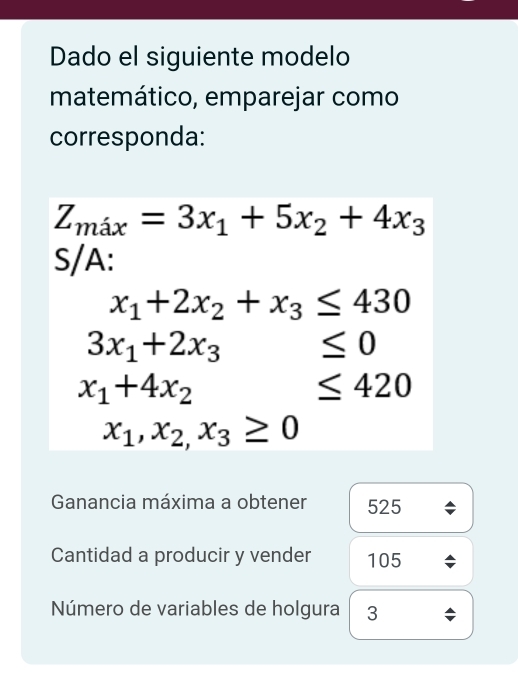 Dado el siguiente modelo 
matemático, emparejar como 
corresponda:
Z_max=3x_1+5x_2+4x_3
S/A:
x_1+2x_2+x_3≤ 430
3x_1+2x_3 ≤ 0
x_1+4x_2 □  ≤ 420
x_1,x_2,x_3≥ 0
Ganancia máxima a obtener 525
Cantidad a producir y vender 105
Número de variables de holgura 3