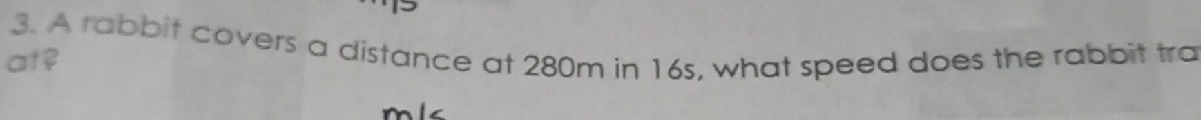 A rabbit covers a distance at 280m in 16s, what speed does the rabbit tra 
at?
mlc