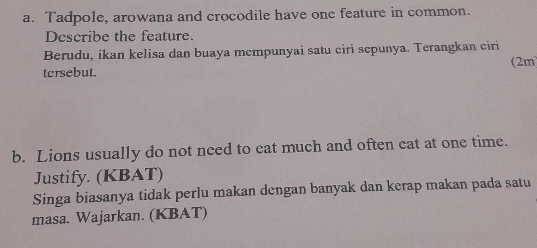 Tadpole, arowana and crocodile have one feature in common. 
Describe the feature. 
Berudu, ikan kelisa dan buaya mempunyai satu ciri sepunya. Terangkan ciri 
tersebut. (2m 
b. Lions usually do not need to eat much and often eat at one time. 
Justify. (KBAT) 
Singa biasanya tidak perlu makan dengan banyak dan kerap makan pada satu 
masa. Wajarkan. (KBAT)