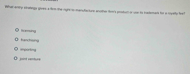 What entry strategy gives a firm the right to manufacture another firm's product or use its trademark for a royalty fee?
licensing
franchising
importing
joint venture