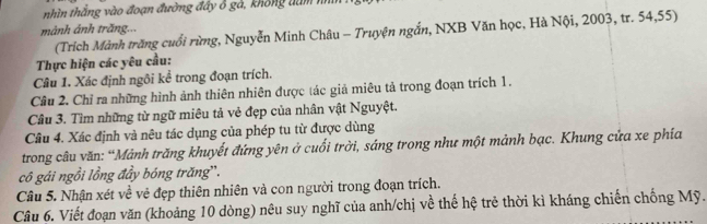 nhìn thắng vào đoạn đường đầy ô gả, không dam nhìh 
mảnh ảnh trăng... 
(Trích Mành trăng cuối rừng, Nguyễn Minh Châu - Truyện ngắn, NXB Văn học, Hà Nội, 2003, tr. 54, 55) 
Thực hiện các yêu cầu: 
Câu 1. Xác định ngôi kể trong đoạn trích. 
Cầu 2. Chỉ ra những hình ảnh thiên nhiên được tác giả miêu tả trong đoạn trích 1. 
Câu 3. Tìm những từ ngữ miêu tả vẻ đẹp của nhân vật Nguyệt. 
Câu 4. Xác định và nêu tác dụng của phép tu từ được dùng 
trong câu văn: “Mảnh trăng khuyết đứng yên ở cuối trời, sáng trong như một mảnh bạc. Khung cửa xe phía 
cô gái ngồi lồng đầy bóng trăng'. 
Câu 5. Nhận xét về vẻ đẹp thiên nhiên và con người trong đoạn trích. 
Câu 6. Viết đoạn văn (khoảng 10 dòng) nêu suy nghĩ của anh/chị về thế hệ trẻ thời kì kháng chiến chống Mỹ.