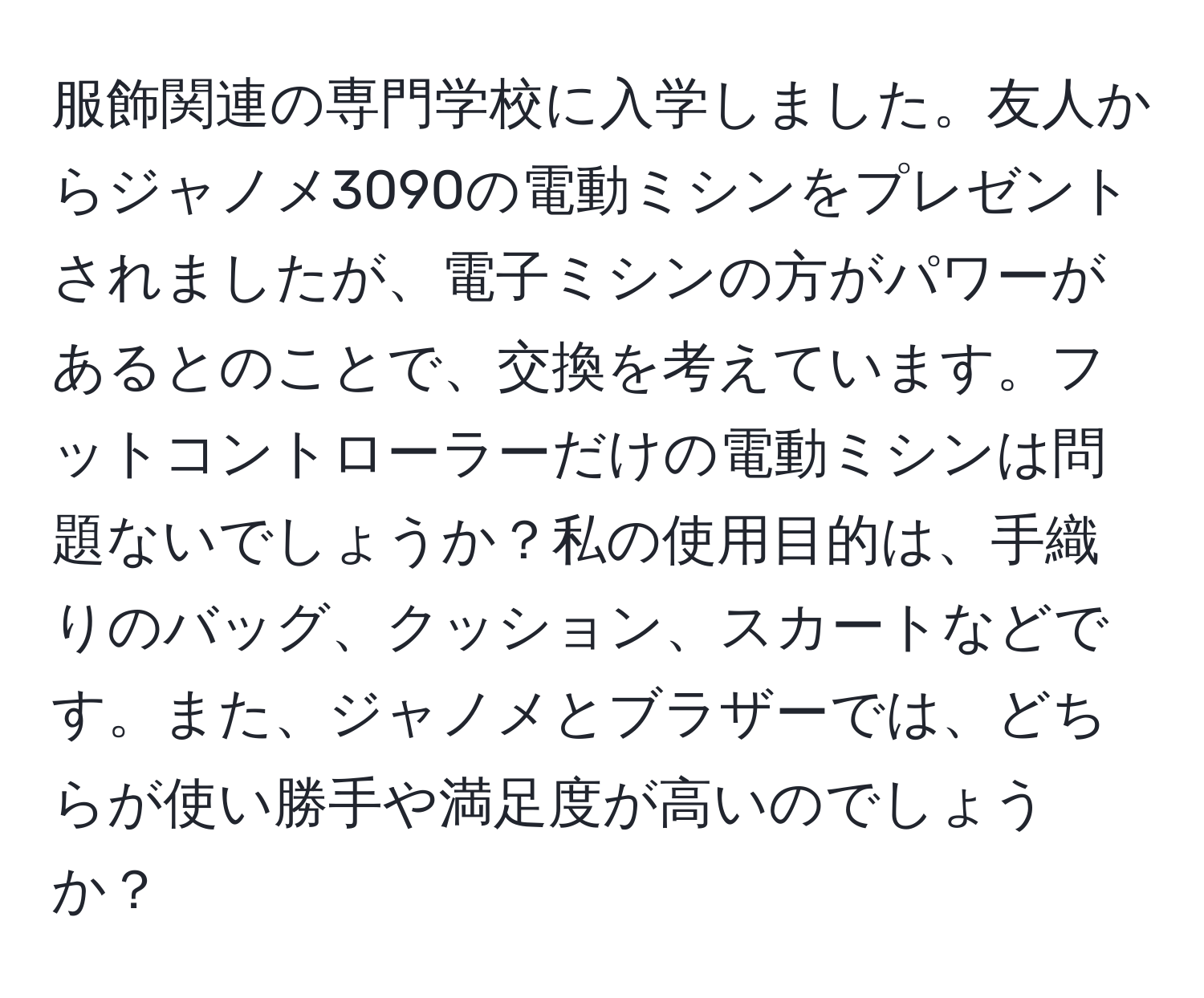 服飾関連の専門学校に入学しました。友人からジャノメ3090の電動ミシンをプレゼントされましたが、電子ミシンの方がパワーがあるとのことで、交換を考えています。フットコントローラーだけの電動ミシンは問題ないでしょうか？私の使用目的は、手織りのバッグ、クッション、スカートなどです。また、ジャノメとブラザーでは、どちらが使い勝手や満足度が高いのでしょうか？