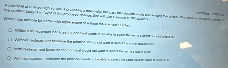 POSSIBLE POINTS: 25
the student body is in favor of the proposed change. She will take a sample of 100 students. A principal at a large high school is proposing a new digital hall pass that students would access using their phones. She wants to know what proportion of
Would this sample be better with replacement or without replacement? Explain.
Without replacement because the principal wants to be able to select the same student twice to keep it fair.
Without replacement because the principal would not want to select the same student twice.
With replacement because the principal would not want to select the same student twice.
With replacement because the principal wants to be able to select the same student twice to keep it fair,