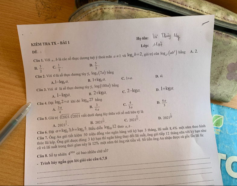 kiÊM tRA TX - bài 1 Họ tên:
Lớp:
dè . : h ing A. 2.
Câu 1. Với a, b là các số thực dương tuỷ ý thoả mãn a!= 1 và log _ab=2 , giá trị của log _a^2(ab^2)
B.  3/2 · C.  1/2 · D.  5/2 ·
Câu 2. Với 4 là số thực dương tùy ý, log _7(7a) bằng
D. A.
A. 1-log _7a. B. 1+log _7a. C. 1+a.
Câu 3. Với A là số thực đương tùy ý, log (100a) bằng
A. 1-log a. B. 2+log a. C. 2-lo ga, D. 1+log a.
Câu 4. Đặt log _32=a khi dó log _1627 bhat ang
A.  3a/4  B.  3/4a  C.  4/3a  D.  4a/3 
Câu 5. Giá trị sqrt[3](2021).sqrt[5](2021) viết dưới dạng lũy thữa với số mũ hữu tỷ là
A. 2021^(frac 2)5. B. 2021^(frac 1)15. C. 2021^(frac 8)15. D. 2021^(frac 1)10
Câu 6. Đặt a=log _23;b=log _35. Biểu diễn log _2012 theo a,b.
Câu 7. Ông An gửi tiết kiệm 50 triệu đồng vào ngân hàng với kỳ hạn 3 tháng, lãi suất 8,4% một năm theo hình
thức lãi kép. Ông gửi được đúng 3 kỳ hạn thì ngân hàng thay đổi lãi suất, ông gửi tiếp 12 tháng nữa với kỳ hạn như
cũ và lãi suất trong thời gian này là 12% một năm thì ông rút tiền về. Số tiền ông An nhận được cả gốc lẫn lãi là:
Câu 8. Số tự nhiên 4^(2024) có bao nhiêu chữ số?
_
_
- Trình bày ngắn gọn lời giải các câu 6,7,8
_
_
