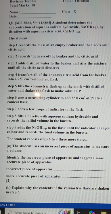 Revision Test # 6 Topic : Titration 
Total Marks: 18 
Name: _Class: X 
Date:_ 
Q1.[M/J 2024, V=41, ,QHA] A student determines the 
concentration of aqueous sodium hydroxide, NaOH(aq), by 
titration with aqueous citric acid, C_6H_8O_7(an)
The student: 
step 1 records the mass of an empty beaker and then adds solid 
citric acid 
step 2 records the mass of the beaker and the citric acid 
step 3 adds distilled water to the beaker and stirs the mixture 
until all the citric acid dissolves 
step 4 transfers all of the aqueous citric acid from the beaker 
into a 250cm^3 volumetric flask 
step 5 fills the volumetric flask up to the mark with distilled 
water and shakes the flask to make solution P 
step 6 uses a measuring cylinder to add 25.0cm^3 of P into a 
conical flask 
step 7 adds a few drops of indicator to the flask 
step 8 fills a burette with aqueous sodium hydroxide and 
records the initial volume in the burette 
step 9 adds the NaOH x_4 ) to the flask until the indicator changes 
colour and records the final volume in the burette. 
The student repeats steps 6 to 9 three more times. 
(a) The student uses an incorrect piece of apparatus to measure 
a volume. 
Identify the incorrect piece of apparatus and suggest a more 
accurate piece of apparatus. 
incorrect piece of apparatus_ 
more accurate piece of apparatus_ 
[2] 
(b) Explain why the contents of the volumetric flask are shaken 
in step 5. 
ENS 1 -3 OF 9
Type here to search