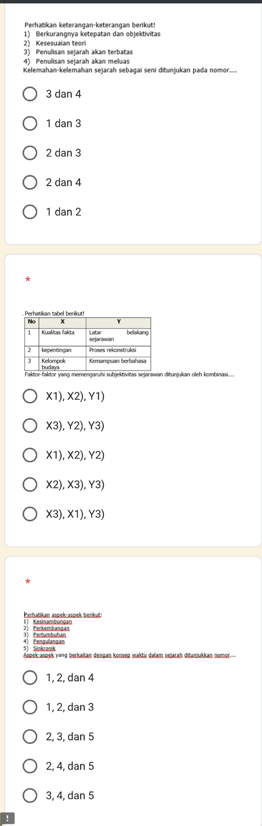 Perhatikan keterangan-keterangan berikut!
1) Berkurangnya ketepatan dan objektivitas
2) Kesesuaian teori
3) Penulisan sejarah akan terbatas
4) Penulisan sejarah akan meluas
Kelemahan-kelemahan sejarah sebaqai seni ditunjukan pada nomor....
3 dan 4
1 dan 3
2 dan 3
2 dan 4
1 dan 2
ditunjukan oleh kombinasi....
X1), X2), Y1) 
X3), Y2), Y3)
X1) ,X2), Y2)
X2), X3), Y3)
X3). * 1 ), Y3)
Perhatikan aspek-aspek berikut:
1) Kesinambungan
2) Perkembangan
3 Pertumbuhan
4) Pengulangan
5) Sinkronik
1, 2, dan 4
1, 2, dan 3
2, 3, dan 5
2, 4, dan 5
3, 4, dan 5