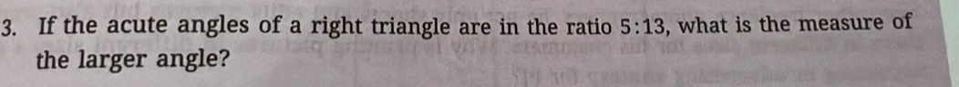 If the acute angles of a right triangle are in the ratio 5:13 , what is the measure of 
the larger angle?