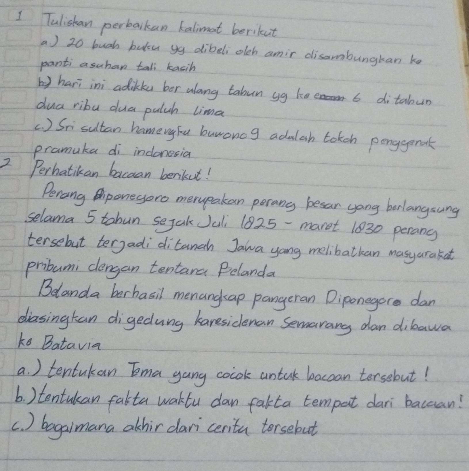 Tuliskan perbalkan kalimot berikut 
a ) 20 bugh bulcu yg dibeliolch amir disambungkan ke 
panti asuhan tall kasih 
b) hari ini adikku bor along tabun yg ke 6 ditabun 
dua ribu dua palch lima 
c. ) Srisultan hameugFu burwoncg adalah tokon penggeral 
pramuka di indonesia 
2 Perhatikan bacaan benkut! 
Perang Aponegero merupakan perang besar yong berlangsung 
selama 5 tahun sejakJali 1825 -maret 1030 perang 
tersebut tergadi ditanch Jawa yang melibatkan masyarakat 
pribumi clengan tentara Polanda 
Belanda berhasil menangap pangeran Diponegore dan 
diasingkan digedung karesidenan Semarang dan dibawa 
ke Batavia 
a. ) tentukan Tma gang colok untak baccan tersebut! 
b. ) tontukan falta waktu dan fakta tempat dari bacaan! 
c. ) bagaimana athir dari cerita torsebut