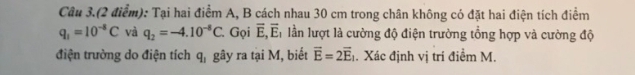 Câu 3.(2 điểm): Tại hai điểm A, B cách nhau 30 cm trong chân không có đặt hai điện tích điểm
q_1=10^(-8)C và q_2=-4.10^(-8)C. Gọi overline E, overline E, lần lượt là cường độ điện trường tổng hợp và cường độ 
điện trường do điện tích q_1 gây ra tại M, biết vector E=2vector E_1. Xác định vị trí điểm M.