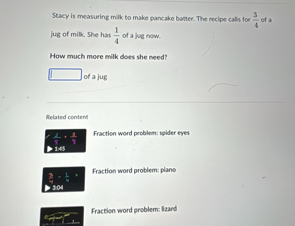 Stacy is measuring milk to make pancake batter. The recipe calls for  3/4  of a 
jug of milk. She has  1/4  of a jug now. 
How much more milk does she need? 
□ of a jug 
Related content
 2/8 ·  3/8  Fraction word problem: spider eyes
1:45
 3/4 - 1/4 = Fraction word problem: piano 
3:04 
Fraction word problem: lizard