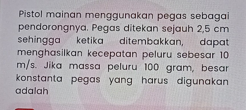 Pistol mainan menggunakan pegas sebagai 
pendorongnya. Pegas ditekan sejauh 2,5 cm
sehingga ketika ditembakkan, dapat 
menghasilkan kecepatan peluru sebesar 10
m/s. Jika massa peluru 100 gram, besar 
konstanta pegas yang harus digunakan . 
adalah