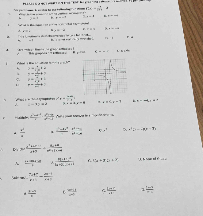 PLEASE DO NOT WRITE ON THIS TEST. No graphing calculators allowed. #2 paREBR.
For problems 1-4 refer to the following function: f(x)= (-1)/x+4 -2
1. What is the equation of the vertical asymptote?
A. y=2 B. y=-2 C. x=4 D. x=-4
2. What is the equation of the horizontal asymptote?
A. y=2 B. y=-2 C. x=4 D. x=-4
3. This function is stretched vertically by a factor of... D. 4
A. -2 B. It is not vertically stretched. C. −1
4. Over which line is the graph reflected?
A. This graph is not reflected. B. y-axis C. y=x D. x-axis
5. What is the equation for this graph?
A. y= 4/x+3 +2
B. y= 1/x-2 +3
C. y= 4/x-2 +3
D. y= 4/x+2 +3
6. What are the asymptotes of y= (2x+8)/x-3  ?
A. x=3,y=2 B. x=3,y=0 C. x=0,y=3 D. x=-4,y=3
7. Multiply:  (x^3-4x^2)/x ·  (x^2+4x)/x^2-16  Write your answer in simplified form.
A.  x^3/x  B.  (x^3-4x^2)/x ·  (x^2+4x)/x^2-16  C. x^2 D. x^2(x-2)(x+2)
8. Divide:  (x^2+4x+3)/x+3 /  (8x+8)/x^2+5x+6 
A.  ((x+3)(x+2))/8  B. frac 8(x+1)^2(x+3)(x+2) C. 8(x+3)(x+2) D. None of these
Subtract:  (7x+7)/x+3 - (2x-4)/x+3 
A.  (5x+3)/0  B.  (9x+11)/x+3  C.  (5x+11)/x+3  D.  (5x+3)/x+3 