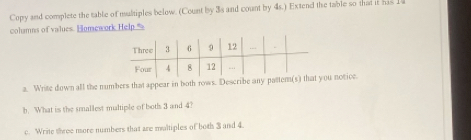 Copy and complete the table of multiples below. (Count by 3s and count by 4s.) Extend the table so that it his 14
cohamns of values. Homework Help.' 
a. Write down all the numbers that appear in both rows. Describe any pattem(you notice. 
h. What is the smallest multiple of both 3 and 4? 
c. Write three more numbers that are multiples of both 3 and 4