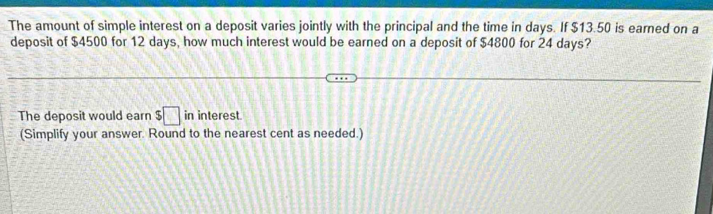 The amount of simple interest on a deposit varies jointly with the principal and the time in days. If $13.50 is earned on a 
deposit of $4500 for 12 days, how much interest would be earned on a deposit of $4800 for 24 days? 
The deposit would earn $□ in interest. 
(Simplify your answer. Round to the nearest cent as needed.)