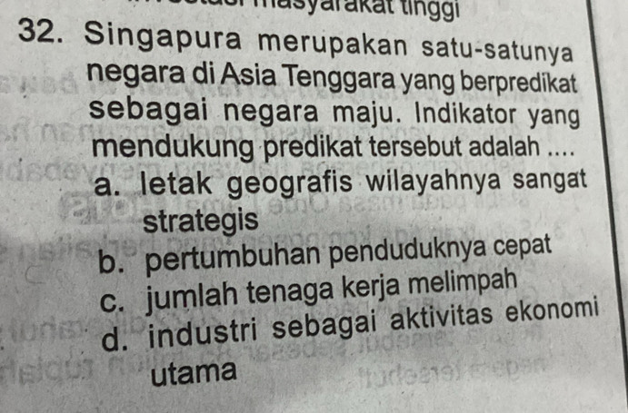 masyarakat ting 
32. Singapura merupakan satu-satunya
negara di Asia Tenggara yang berpredikat
sebagai negara maju. Indikator yang
mendukung predikat tersebut adalah ....
a. letak geografis wilayahnya sangat
strategis
b. pertumbuhan penduduknya cepat
c. jumlah tenaga kerja melimpah
d. industri sebagai aktivitas ekonomi
utama