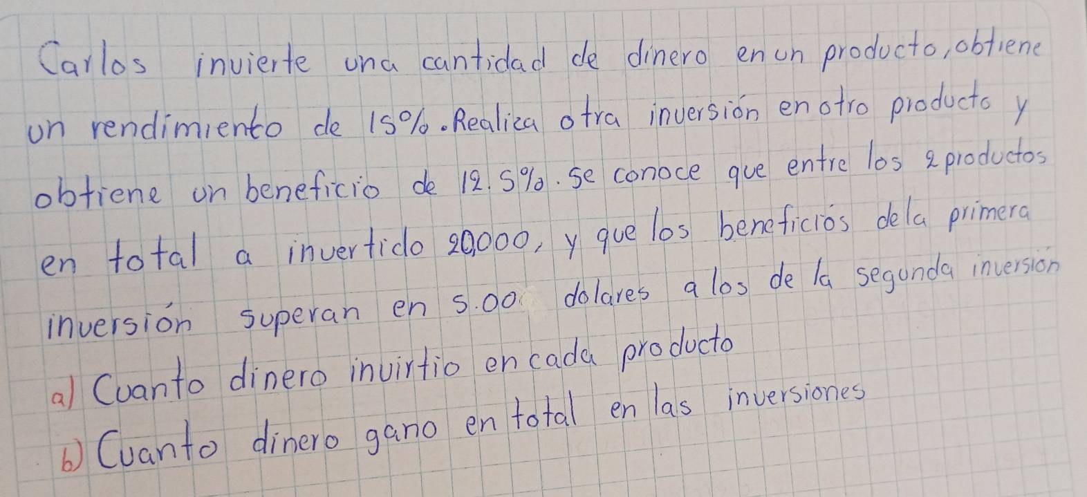 Carlos invierte una cantidad de dinero enun producto, obfiene 
on rendimiento de 15%. Realica otra inversion enotro products y 
obtiene on beneficio de 12. 5%. se conoce gue entre los a productos 
en total a invertido 20000, y gue lbs beneficios dela primera 
inversion superan en s. 00 dolares a los de la seganda inversion 
al Cvanto dinero invirtio en cada producto 
b) Cuanto dinero gano en total en las inversiones