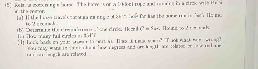 (5) Kelsi is exercising a horse. The horse is on a 10-foot rope and running in a circle with Kelsi 
in the center. 
(a) If the horse travels through an angle of 354° , how far has the horse run in feet? Round 
to 2 decimals. 
(b) Determine the circumference of one circle. Recall C=2π r. Round to 2 decimals. 
(c) How many full circles in 354° ? 
(d) Look back on your answer to part a). Does it make sense? If not what went wrong? 
You may want to think about how degrees and arc-length are related or how radians 
and arc-length are related