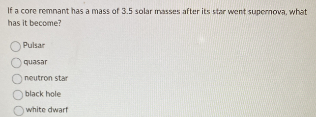 If a core remnant has a mass of 3.5 solar masses after its star went supernova, what
has it become?
Pulsar
quasar
neutron star
black hole
white dwarf