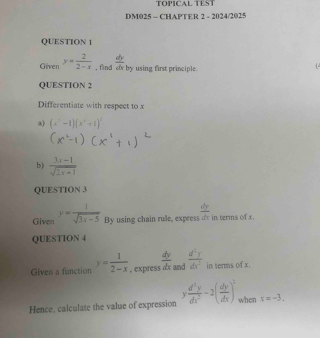 TOPICAL TEST 
DM025 - CHAPTER 2 - 2024/2025 
QUESTION 1 
Given y= 2/2-x  , find  dy/dx  by using first principle. 
QUESTION 2 
Differentiate with respect to x
a) (x^3-1)(x^3+1)^2
b)  (3x-1)/sqrt(2x+1) 
QUESTION 3 
Given y= 1/sqrt(3x-5)  By using chain rule, express ax in terms of x. 
QUESTION 4 
Given a function y= 1/2-x  , express  dy/dx  and  d^2y/dx^2  in terms of x.
y d^2y/dx^2 -2( dy/dx )^2 when x=-3. 
Hence, calculate the value of expression