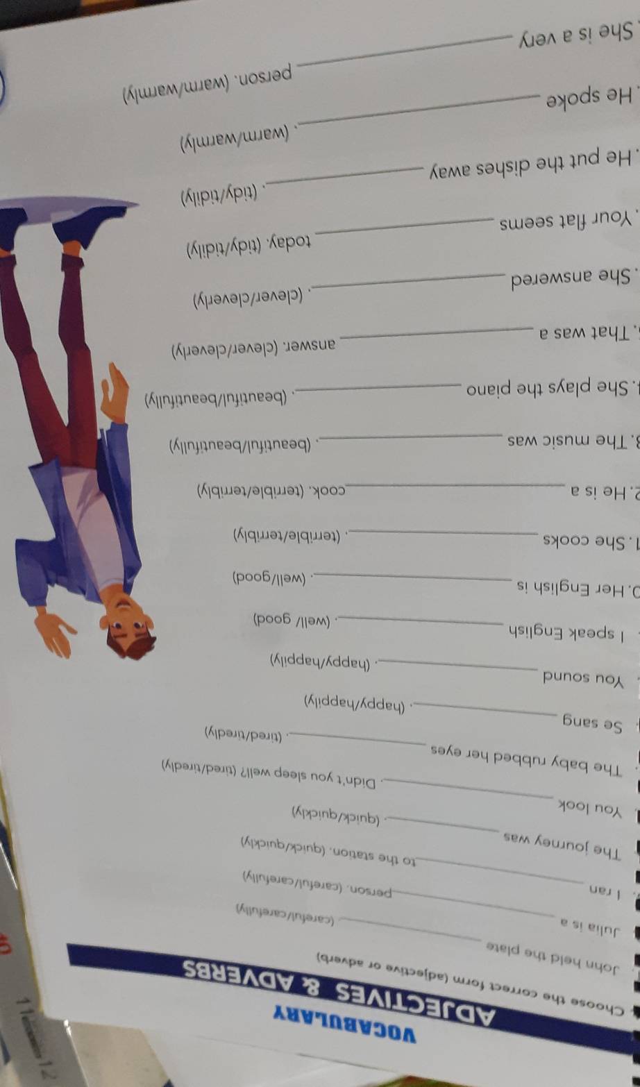 VOCABULARY 
ADJECTIVES & ADVERBS 
Choose the correct form (adjective or adverb) 
John held the plate 
Julia is a 
_ 
_(careful/carefully) 
. I ran 
_person. (careful/carefully) 
_ 
to the station. (quick/quickly) 
The journey was 
_ 
(quick/quickly) 
. You look 
. Didn't you sleep well? (tired/tiredly) 
. The baby rubbed her eyes _ (tired/tiredly) 
Se sang _. (happy/happily) 
You sound _. (happy/happily) 
I speak English _(well/ good) 
. Her English is 
_. (well/good) 
1. She cooks _. (terrible/terribly) 
2. He is a _cook. (terrible/terribly) 
. The music was _. (beautiful/beautifully) 
. She plays the piano _. (beautiful/beautifully) 
. That was a _answer. (clever/cleverly) 
. She answered _. (clever/cleverly) 
Your flat seems _today. (tidy/tidily) 
. He put the dishes away _. (tidy/tidily) 
He spoke _. (warm/warmly) 
person. (warm/warmly) 
She is a very 
_