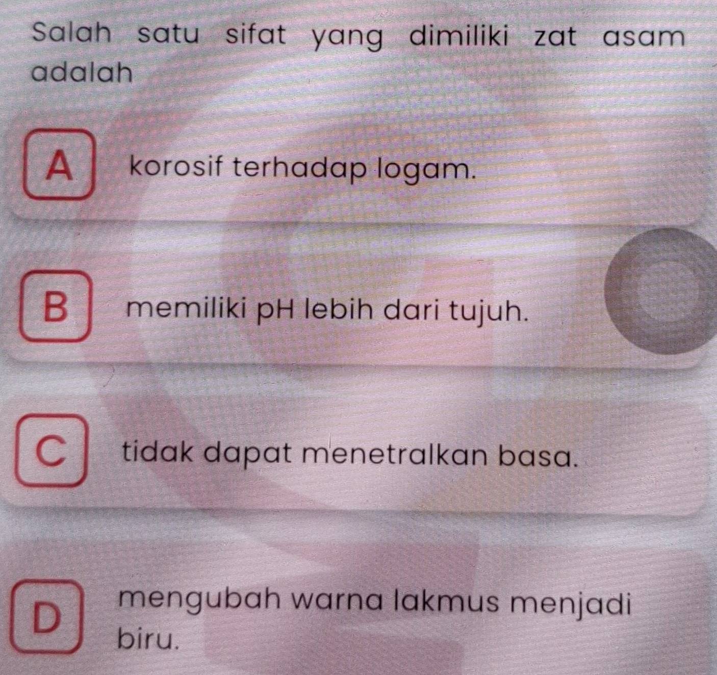 Salah satu sifat yang dimiliki zat asam
adalah
A korosif terhadap logam.
B memiliki pH lebih dari tujuh.
C tidak dapat menetralkan basa.
D
mengubah warna lakmus menjadi
biru.